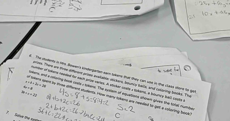 ms 
t solve 
. The students in Mrs. Bowen's kindergarten earn tokens that they can use in the class store to ge 
prizes. There are three different prizes available: stickers, bouncy balls, and coloring books. The
a+b+2c=26
number of tokens needed for each prize varies. A sticker costs» tokens, a bouncy ball costs
4s=8
okens, and a coloring book costs a tokens. The system of equations shown gives the total numbe
3b+c=22
of tokens spent by three different students. How many tokens are needed to get a coloring book 
7. Solve the syste