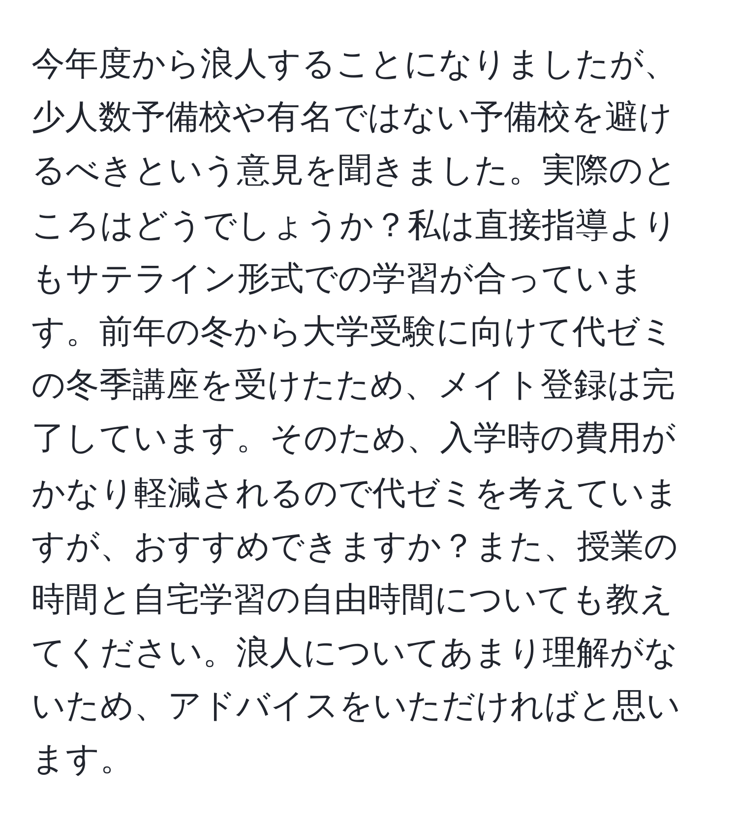 今年度から浪人することになりましたが、少人数予備校や有名ではない予備校を避けるべきという意見を聞きました。実際のところはどうでしょうか？私は直接指導よりもサテライン形式での学習が合っています。前年の冬から大学受験に向けて代ゼミの冬季講座を受けたため、メイト登録は完了しています。そのため、入学時の費用がかなり軽減されるので代ゼミを考えていますが、おすすめできますか？また、授業の時間と自宅学習の自由時間についても教えてください。浪人についてあまり理解がないため、アドバイスをいただければと思います。