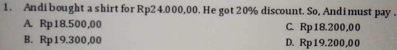 Andi bought a shirt for Rp2 4.000,00. He got 20% discount. So, Andimust pay .
A. Rp18.500,00 C. Rp18.200,00
B. Rp19.300,00 D. Rp19.200,00