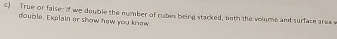 True or faise: if we double the number of cubes being stacked, both the volume and surface arex 
double, Explain er show hew you know.