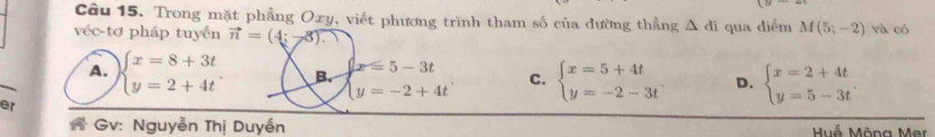 Trong mặt phẳng Oxy, viết phương trình tham số của dường thẳng △ di
véc-tơ pháp tuyến vector n=(4;-8). qua diểm M(5;-2) và có
A. beginarrayl x=8+3t y=2+4tendarray. B. beginarrayl x=5-3t y=-2+4tendarray. C. beginarrayl x=5+4t y=-2-3tendarray. D. beginarrayl x=2+4t y=5-3tendarray.. 
er
Gv: Nguyễn Thị Duyền Huổ Mông Mer