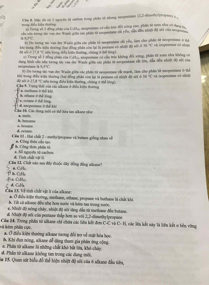 lây
 
Câu 8. Mặc dù có 5 nguyên từ carbon trong phân tử nhưng neopentane (2,2-dimethylpropane) o 
trong điều kiện thường.
a) Trong số 3 đồng phân của C5H12, neopentane có cầu trúc đối xứng cao, phân tử xem như có dạng bàn
cầu nên tương tác van der Waals giữa các phần tử neopentane rất yếu, dẫn đến nhiệt độ sôi của neopentan
là 9,5°C.
b) Do tương tác van der Waals giữa các phân tử neopentane rất yếu, làm cho phân tử neopentane ở thể
khí trong điều kiện thường (hai đồng phân còn lại là pentane có nhiệt độ sôi ở . 36°C và isopentane có nhiệt
độ sôi ở 27.8°C * nên trong điều kiện thường, chúng ở thể lông).
c) Trong số 3 đồng phần của C₅H₁₂, neopentane có cầu trúc không đối xứng, phần tử xem như không có
dạng hình cầu nên tương tảc van der Waals giữa các phân tử neopentane rất lớn, dẫn đến nhiệt độ sôi của
neopentane là 9,5°C.
b) Do tượng tác van der Waals giữa các phân từ neopentane rất mạnh, làm cho phân tử neopentane ở thể
khí trong điều kiện thường (hai đồng phân còn lại là pentane có nhiệt độ sôi ở 36°C và isopentane có nhiệt
độ sôi ở 27.8°C * nên trong điều kiện thường, chúng ở thể lỏng).
Câu 9. Trạng thái của các alkane ở điều kiện thường
a. methane ở thể khí.
C b. ethane ở thể lỏng.
D c. octane ở thể lỏng.
d. neopentane ở thể khí
Câu 10. Các dung môi có thể hòa tan alkane như
a. nước.
b. benzene
c. hexane.
d. octane.
Câu 11 . Hai chất 2 - methylpropane và butane giống nhau về
a. Công thức cầu tạo.
b. Công thức phân tử.
c. Số nguyên tử cacbon.
d. Tính chất vật lí.
Câu 12. Chất nào sau đây thuộc dãy đồng đẳng alkane?
a. C2H₄.
b. C₂H₆.
) c. C3H12.
d. C₄Hs.
Câu 13. Về tính chất vật lí của alkane:
a. Ở điều kiện thường, methane, ethane, propane và buthane là chất khí.
b. Tất cả alkane đều nhẹ hơn nước và kém tan trong nước.
c. Nhiệt độ nóng chảy, nhiệt độ sôi tăng dần từ methane đến butane.
d. Nhiệt độ sôi của pentane thấp hơn so với 2,2-dimethylpropane
Câu 14. Trong phân tử alkane chỉ chứa các liên kết đơn C-C và C- H, các lên kết này là liên kết σ bền vững
và kém phân cực.
a. Ở điều kiện thường alkane tương đối trơ về mặt hóa học.
b. Khi đun nóng, alkane dễ dàng tham gia phản ứng cộng.
c. Phân tử alkane là những chất khó bắt lửa, khó chảy.
d. Phân tử alkane không tan trong các dung môi.
iu 15. Quan sát biểu đồ thể hiện nhiệt độ sôi của 6 alkane đầu tiên,