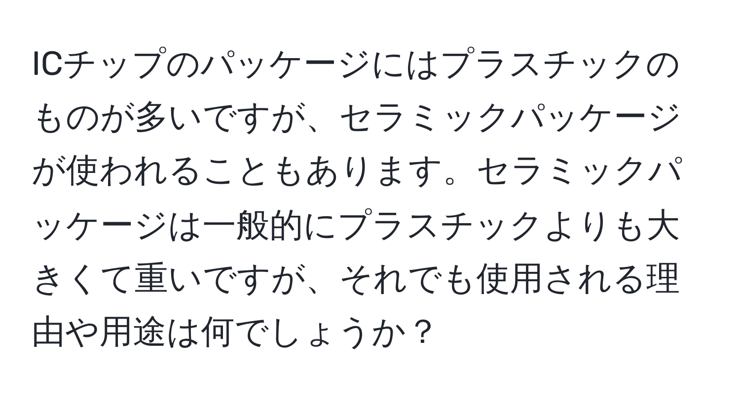 ICチップのパッケージにはプラスチックのものが多いですが、セラミックパッケージが使われることもあります。セラミックパッケージは一般的にプラスチックよりも大きくて重いですが、それでも使用される理由や用途は何でしょうか？