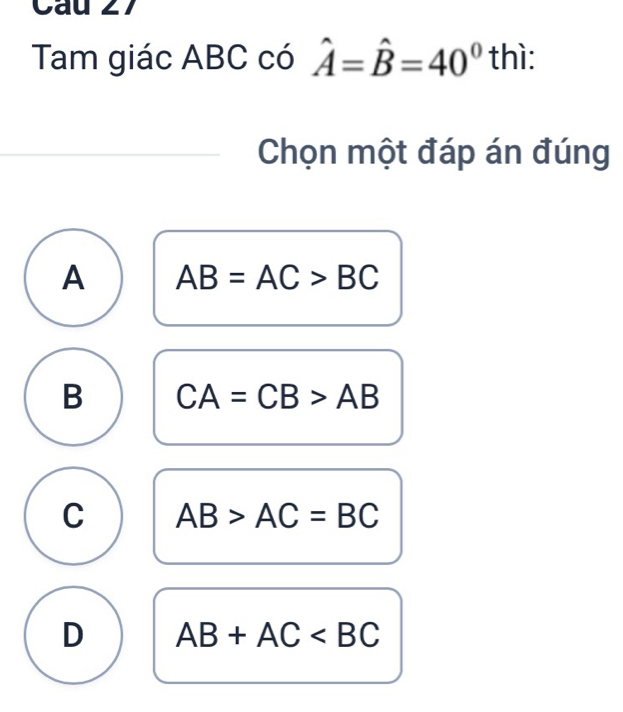 Cau 27
Tam giác ABC có hat A=hat B=40° thì:
Chọn một đáp án đúng
A AB=AC>BC
B CA=CB>AB
C AB>AC=BC
D AB+AC