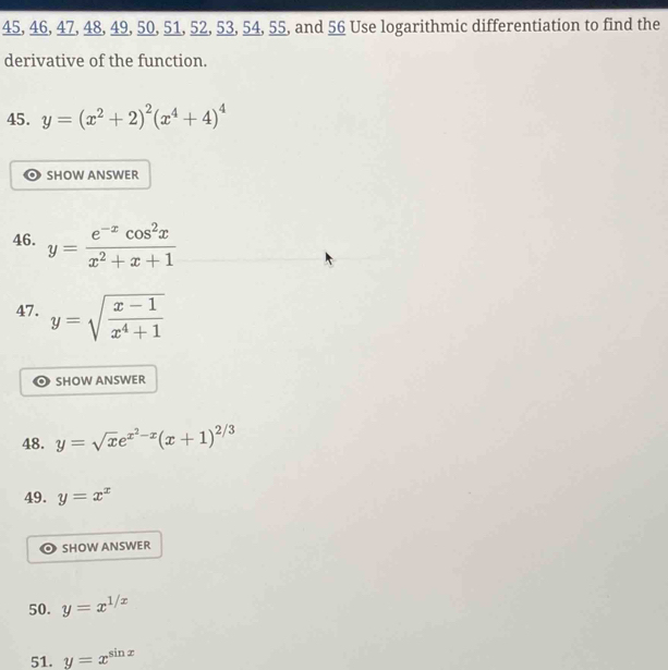 45, 46, 47, 48, 49, 50, 51, 52, 53, 54, 55, and 56 Use logarithmic differentiation to find the 
derivative of the function. 
45. y=(x^2+2)^2(x^4+4)^4
SHOW ANSWER 
46. y= (e^(-x)cos^2x)/x^2+x+1 
47. y=sqrt(frac x-1)x^4+1
SHOW ANSWER 
48. y=sqrt(x)e^(x^2)-x(x+1)^2/3
49. y=x^x
SHOW ANSWER 
50. y=x^(1/x)
51. y=x^(sin x)