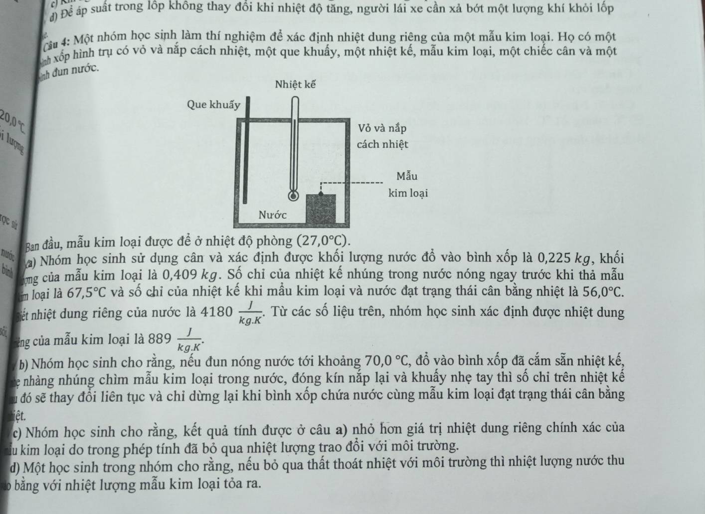 đ) Để áp suất trong lôp không thay đổi khi nhiệt độ tăng, người lái xe cần xả bớt một lượng khí khỏi lốp
u 4: Một nhóm học sinh làm thí nghiệm để xác định nhiệt dung riêng của một mẫu kim loại. Họ có một
nh xếp hình trụ có vỏ và nắp cách nhiệt, một que khuấy, một nhiệt kế, mẫu kim loại, một chiếc cân và một
Tnh đun nước.
20,0 ℃
lượng
ọc sử
Ban đầu, mẫu kim loại được để ở nhiệt độ phòng (27,0°C).
nước a) Nhóm học sinh sử dụng cân và xác định được khối lượng nước đổ vào bình xốp là 0,225 kg, khối
binh
ong của mẫu kim loại là 0,409 kg. Số chỉ của nhiệt kế nhúng trong nước nóng ngay trước khi thả mẫu
im loại là 67,5°C và số chỉ của nhiệt kế khi mẫu kim loại và nước đạt trạng thái cân bằng nhiệt là 56,0°C.
iết nhiệt dung riêng của nước là 4180 J/kg.K . Từ các số liệu trên, nhóm học sinh xác định được nhiệt dung
Son  J/kg.K .
ủng của mẫu kim loại là 889
b) Nhóm học sinh cho rằng, nếu đun nóng nước tới khoảng 70,0°C C, đổ vào bình xốp đã cắm sẵn nhiệt kế,
The nhàng nhúng chìm mẫu kim loại trong nước, đóng kín nắp lại và khuấy nhẹ tay thì số chi trên nhiệt kế
s đó sẽ thay đổi liên tục và chỉ dừng lại khi bình xốp chứa nước cùng mẫu kim loại đạt trạng thái cân bằng
iệt.
c) Nhóm học sinh cho rằng, kết quả tính được ở câu a) nhỏ hơn giá trị nhiệt dung riêng chính xác của
Ấu kim loại do trong phép tính đã bỏ qua nhiệt lượng trao đổi với môi trường.
d) Một học sinh trong nhóm cho rằng, nếu bỏ qua thất thoát nhiệt với môi trường thì nhiệt lượng nước thu
D * bằng với nhiệt lượng mẫu kim loại tỏa ra.