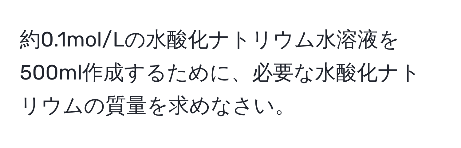 約0.1mol/Lの水酸化ナトリウム水溶液を500ml作成するために、必要な水酸化ナトリウムの質量を求めなさい。