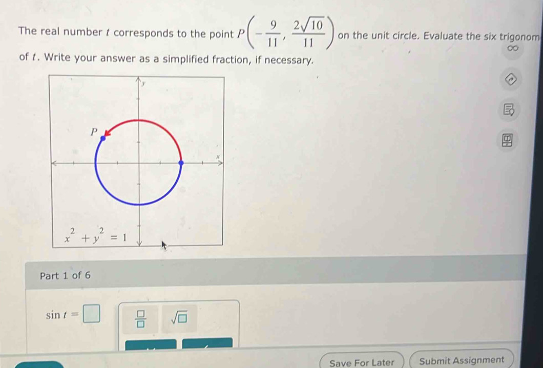 The real number t corresponds to the point P(- 9/11 , 2sqrt(10)/11 ) on the unit circle. Evaluate the six trigonom
∞
of t. Write your answer as a simplified fraction, if necessary.
Part 1 of 6
sin t=□  □ /□   sqrt(□ )
Save For Later Submit Assignment