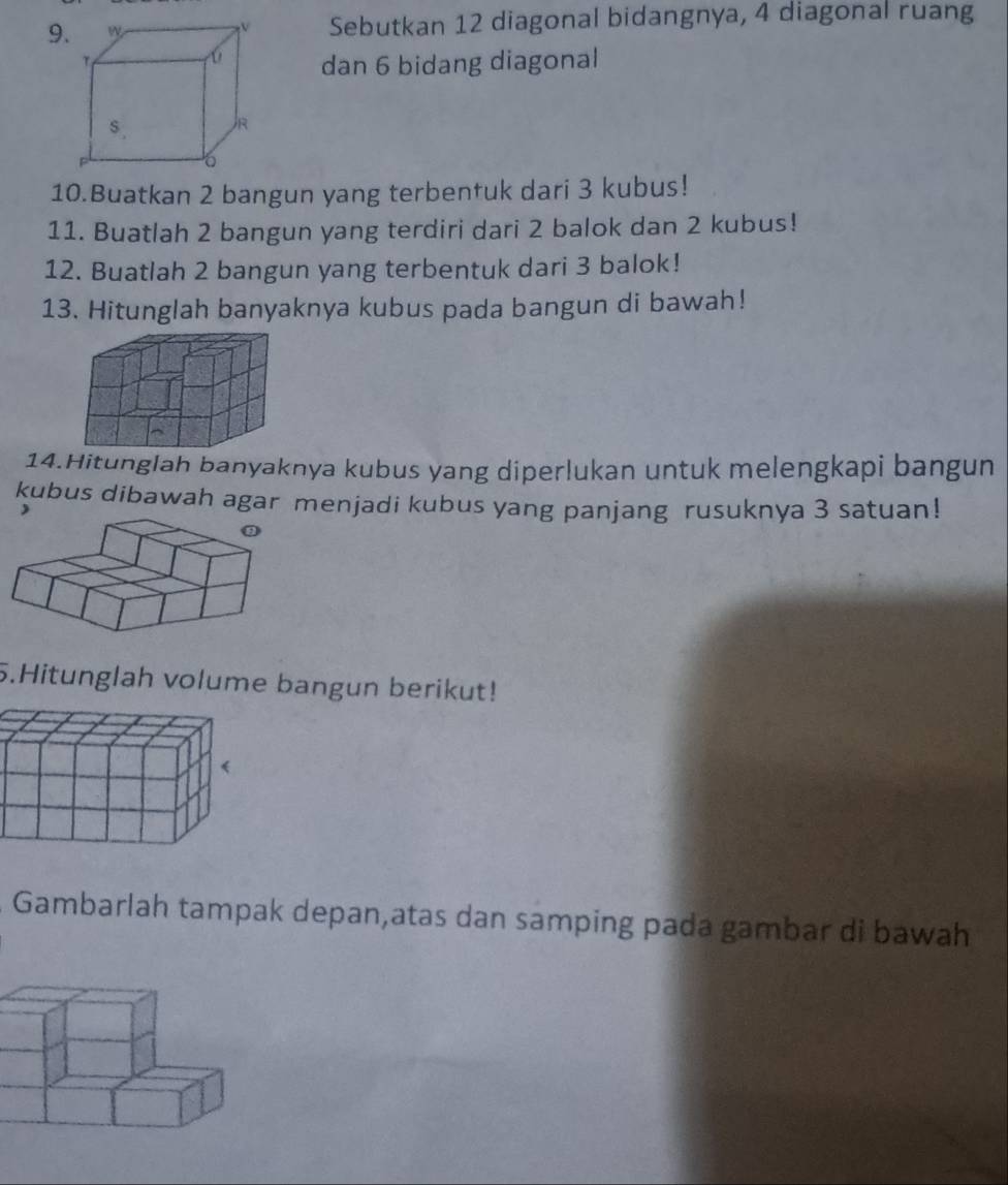 9Sebutkan 12 diagonal bidangnya, 4 diagonal ruang 
dan 6 bidang diagonal 
10.Buatkan 2 bangun yang terbentuk dari 3 kubus! 
11. Buatlah 2 bangun yang terdiri dari 2 balok dan 2 kubus! 
12. Buatlah 2 bangun yang terbentuk dari 3 balok! 
13. Hitunglah banyaknya kubus pada bangun di bawah! 
14.Hitunglah banyaknya kubus yang diperlukan untuk melengkapi bangun 
kubus dibawah agar menjadi kubus yang panjang rusuknya 3 satuan! 

5.Hitunglah volume bangun berikut! 
Gambarlah tampak depan,atas dan samping pada gambar di bawah