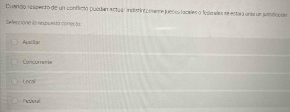 Cuando respecto de un conflicto puedan actuar indistintamente jueces locales o federales se estará ante un jurisdicción
Seleccione la respuesta correcta:
Auxiliar
Concurrente
Local
Federal