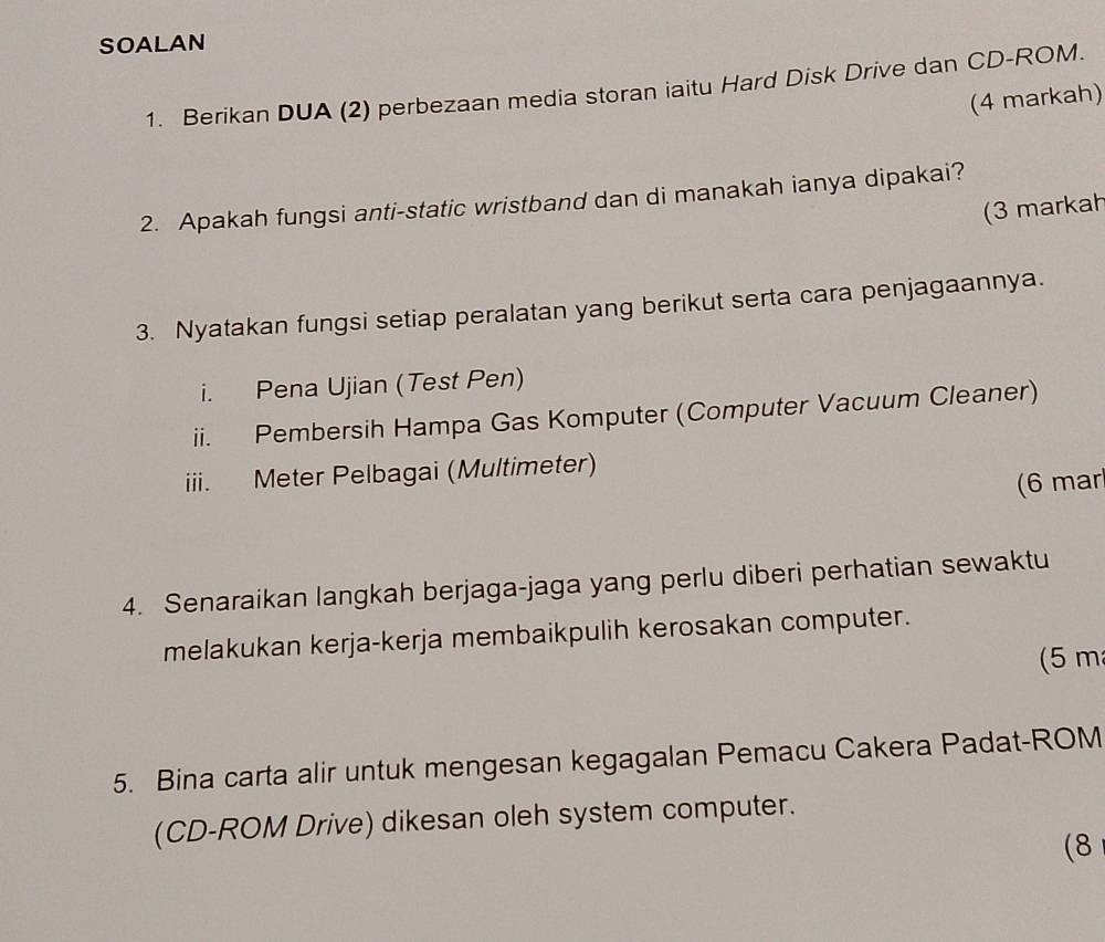 SOALAN 
1. Berikan DUA (2) perbezaan media storan iaitu Hard Disk Drive dan CD-ROM. 
(4 markah) 
2. Apakah fungsi anti-static wristband dan di manakah ianya dipakai? 
(3 markah 
3. Nyatakan fungsi setiap peralatan yang berikut serta cara penjagaannya. 
i. Pena Ujian (Test Pen) 
ii. Pembersih Hampa Gas Komputer (Computer Vacuum Cleaner) 
iii. Meter Pelbagai (Multimeter) 
(6 mar 
4. Senaraikan langkah berjaga-jaga yang perlu diberi perhatian sewaktu 
melakukan kerja-kerja membaikpulih kerosakan computer. 
(5 m
5. Bina carta alir untuk mengesan kegagalan Pemacu Cakera Padat-ROM 
(CD-ROM Drive) dikesan oleh system computer. 
(8