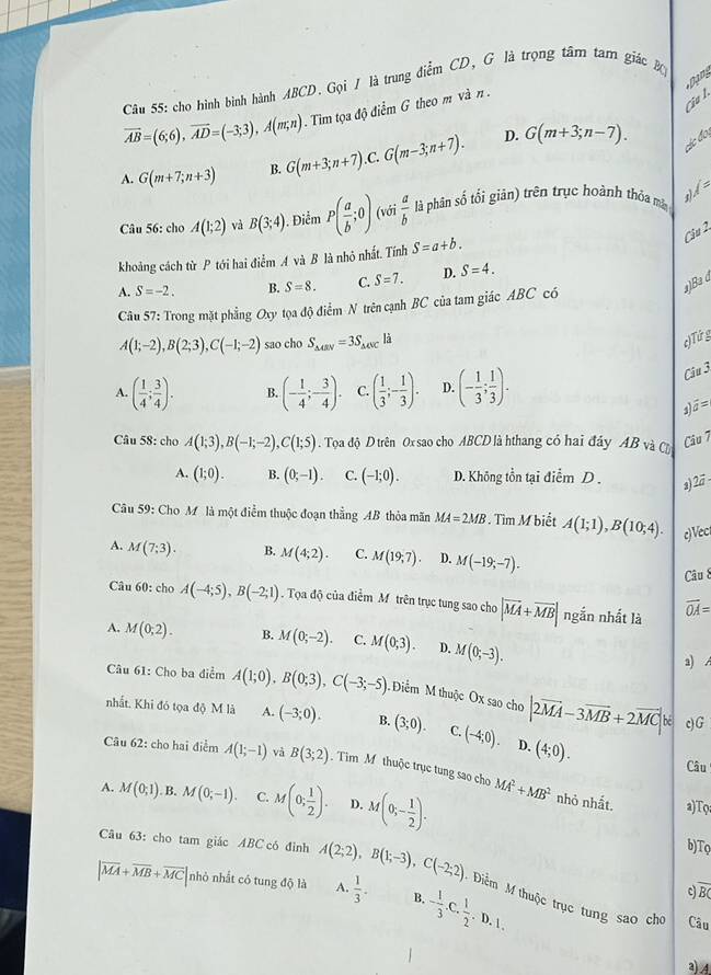 Dạn
Câu 55: cho hình bình hành ABCD. Gọi / là trung điểm CD, G là trọng tâm tam giác Bộ
overline AB=(6;6),overline AD=(-3;3),A(m;n). Tim tọa độ điểm G theo m và n .
a  l 
D.
A. G(m+7;n+3) B. G(m+3;n+7). .C. G(m-3;n+7). G(m+3;n-7).
các đo
l=
Câu 56: cho A(1;2) và B(3;4). Điểm P( a/b ;0) (với  a/b  là phân số tối giản) trên trục hoành thỏa mắ
Câu 2
khoảng cách từ P tới hai điểm A và B là nhỏ nhất. Tính S=a+b.
)Ba d
A. S=-2. B. S=8. C. S=7. D. S=4.
Câu 57: Trong mặt phẳng Oxy tọa độ điểm N trên cạnh BC của tam giác ABC có
A(1;-2),B(2;3),C(-1;-2) sao cho S_△ CRV=3S_△ CVC là
c)Tứ g
A. ( 1/4 ; 3/4 ). B. (- 1/4 ;- 3/4 ). C. ( 1/3 ;- 1/3 ). D. (- 1/3 ; 1/3 ).
Câu 3
s widehat a=
Câu 58: cho A(1;3),B(-1;-2),C(1;5). Tọoa độ D trên Ox sao cho ABCD là hthang có hai đây AB và CĐ
Cầu 7
A. (1;0). B. (0,-1). C. (-1;0). D. Không tồn tại điểm D . 2 2vector a-
Câu 59: Cho M là một điểm thuộc đoạn thẳng AB thỏa mãn MA=2MB Tìm M biết A(1;1),B(10;4). c)Vect
A. M(7;3). B. M(4;2). C. M(19,7). D. M(-19;-7).
Câu 8
Câu 60: cho A(-4;5),B(-2;1). Tọa độ của điểm M trên trục tung sao cho |vector MA+vector MB| ngắn nhất là overline OA=
A. M(0;2). B. M(0;-2). C. M(0;3). D. M(0;-3).
a) A
Câu 61: Cho ba điểm A(1;0),B(0;3),C(-3;-5) Điểm M thuộc Ox sao cho |2vector MA-3vector MB+2vector MC|k
nhất. Khi đó tọa độ M là A. (-3;0). B. (3;0). C. (-4;0). D. (4;0).
cG
Câu 62: cho hai điểm A(1;-1) và B(3;2). Tim M thuộc trục tung sao cho
Câu
A. M(0;1) B. M(0;-1). C. M(0; 1/2 ). D. M(0;- 1/2 ). MA^2+MB^2 nhỏ nhất. a)Tφ
b)Tọ
Câu 63: cho tam giác ABC có đình A(2;2),B(1;-3),C(-2;2) Điểm M thuộc trục tung sao cho
|overline MA+overline MB+overline MC| nhỏ nhất có tung độ là A.  1/3 . B. - 1/3 ,C, 1/2 ,D,1,
c overline BC
Câu
a)4