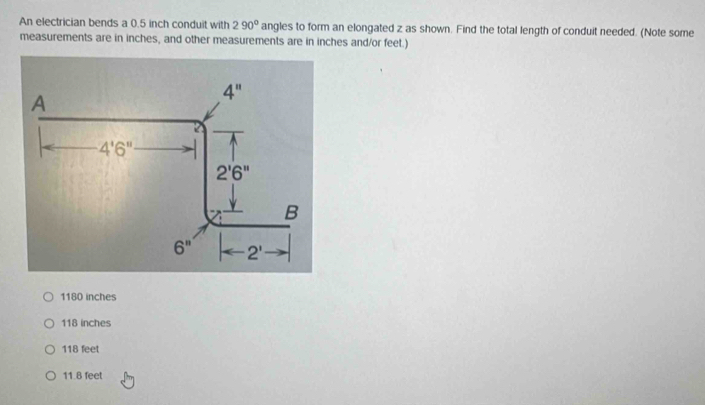 An electrician bends a 0.5 inch conduit with 290° angles to form an elongated z as shown. Find the total length of conduit needed. (Note some
measurements are in inches, and other measurements are in inches and/or feet.)
1180 inches
118 inches
118 feet
11.8 feet