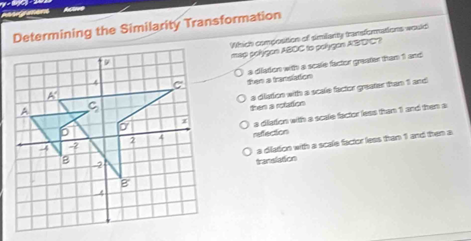 men haave
Determining the Similarity Transformation
Which compostion of amilanty transformations would
map polygan ASDC to palygan ABBC?
a diiation with a scale factor greater than 1 and
then a translation
then a rotation a diation with a scale factor greater than 1 and
a difation with a scale factor less than 1 and then a
reffection
a dilation with a scale factor less tran 1 and then a
translation