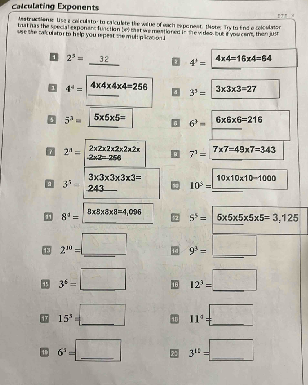 Calculating Exponents 
1T ε 3 
Instructions: Use a calculator to calculate the value of each exponent. (Note: Try to find a calculator 
that has the special exponent function (x*) that we mentioned in the video, but if you can't, then just 
use the calculator to help you repeat the multiplication.) 
1 2^5=_ 32
2 4^3= 4* 4=16* 4=64
_ 
3 4^4= 4* 4* 4* 4=256
4 3^3= 3* 3* 3=27
5 5^3= 5* 5* 5=
6 6^3= 6* 6* 6=216
7 2^8=beginvmatrix 2* 2* 2* 2* 2* 2*  -2* 2=256endvmatrix
8 7^3= 7* 7=49* 7=343
3* 3* 3* 3* 3=
10* 10* 10=1000
9 3^5= 243
_ 
10 10^3= (-3,4,4,...
8* 8* 8* 8=4,096
8^4= 8* 8* 8* 8=4
12 5^5=|5* 5* 5* 5=3,125
13 2^(10)= =□ _ 9^3=□
14 
15 3^6=□ _ 12^3=□
16 
17 15^3=□ (1, _ 
18 11^4=_  _ 
□  
19 6^5= =□ _ 3^(10)=□
20