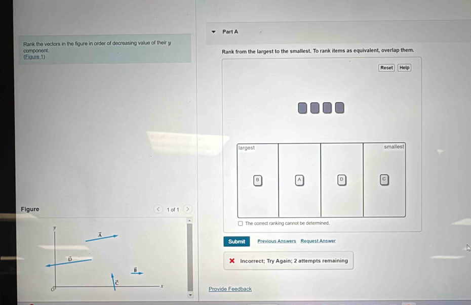 Rank the vectors in the figure in order of decreasing value of their y
component.
(Figure 1) Rank from the largest to the smallest. To rank items as equivalent, overlap them.
Reset Help
largest smallest
B a D c
Figure < 1 of 1
0 The correct ranking cannot be determined.
y
A
Submit Previous Answers Request Answer
D
Incorrect; Try Again; 2 attempts remaining
x Provide Feedback