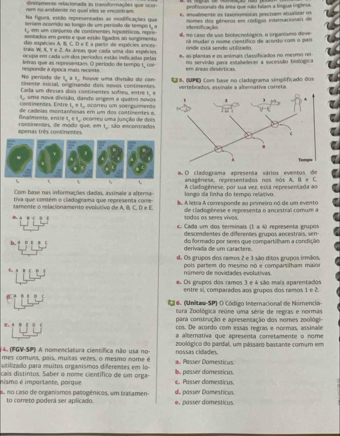 diretamente relacionada às transformações que ocor
rem no ambiente no qual eles se encontram. profissionais da área que não falam a língua inglesa.
Na figura, estão representadas as modificações que er anualmente os taxonomistas precisam atualizar os
teriam ocorrido ao longo de um período de tempo t a identificação nomes dos gêneros em códigos internacionais de
L_x em um conjunto de continentes hipotéticos, repre-
sentados em preto e que estão ligados ao surgimento d. no caso de uso biotecnológico, o organismo deve-
das espécies A, B, C. D e E a partir de espécies ances ra mudar o nome científico de acordo com o país
trais W, X, Y e Z. As áreas que cada uma das espécies onde está sendo utilizado
ocupa em cada um dos períodos estão indicadas pelas e, as plantas e os animais classificados no mesmo rei-
letras que as representam. O período de tempo t cor no servirão para estabelecer a sucessão biológica
responde à época mais recente. em áreas desérticas
No período de t_0 t_1 houve uma divisão do con- s. (UPE) Com base no cladograma símplificado dos
tinente inicial, originando dois novos continentes. vertebrados, assinale a alternativa correta.
Cada um desses dois continentes sofreu, entre t, e
l_2 , uma nova divisão, dando origem a quatro novos
continentes. Entre t_2 e t_v ocorreu um soerguimento
de cadeias montanhosas em um dos continentes e.
fnalmente, entre t_1 t_2, ocorreu uma junção de dois
continentes, de modo que, em t , são encontrados
apenas três continentes
a O cladograma apresenta vários eventos de
τ anagênese, representados nos nos A. B e C.
A cladogênese, por sua vez, está representada ao
Com base nas informações dadas, assinale a alterna- longo da lìnha do tempo relativo.
tiva que contém o cladograma que representa corre- b. A letra A corresponde ao primeiro nó de um evento
tamente o relacionamento evolutivo de A, B, C, D e E.
de cladogênese e representa o ancestral comum a
a. a D todos os seres vivos.
. Cada um dos terminais (1 a 4) representa grupos
descendentes de diferentes grupos ancestrais, sen-
b. A D E C do formado por seres que compartilham a condição
derivada de um caractere.
d. Os grupos dos ramos 2 e 3 são ditos grupos írmãos,
pois partem do mesmo nó e compartilham maior
c.
número de novidades evolutivas.
e. Os grupos dos ramos 3 e 4 são mais aparentados
entre si, comparados aos grupos dos ramos 1 e 2
d. D
16. (Unitau-SP) O Código Internacional de Nomencla-
tura Zoológica reúne uma série de regras e normas
para construção e apresentação dos nomes zoológi-
C.A E D cos. De acordo com essas regras e normas, assinale
a alternativa que apresenta corretamente o nome
zoológico do pardal, um pássaro bastante comum em
4. (FGV-SP) A nomenclatura científica não usa no- nossas cidades.
mes comuns, pois, muitas vezes, o mesmo nome é  Passer Domesticus.
utilizado para muítos organismos diferentes em lo-
cais distintos. Saber o nome científico de um orga- b. passer domesticus.
nismo é importante, porque ePasser domesticus.
s no caso de organismos patogênicos, um tratamen- d passer Domesticus.
to correto poderá ser aplicado. e. passer domesticus.