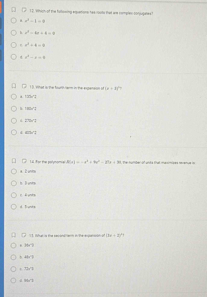 Which of the following equations has roots that are complex conjugates?
a. x^2-1=0
b. x^2-4x+4=0
C. x^2+4=0
d. x^2-x=0
13. What is the fourth term in the expansion of (x+3)^5
a . 135x^(wedge)2
b. 180x^(wedge)2
C. 270x^(wedge)2
d. 405x^(wedge)2
14. For the polynomial R(x)=-x^3+9x^2-27x+30 , the number of units that maximizes revenue is:
a. 2 units
b. 3 units
c. 4 units
d. 5 units
15. What is the second term in the expansion of (3x+2) 7
a. 36x^(wedge)3
b. 48x^(wedge)3
c. 72x^(wedge)3
d 96x^(wedge)3