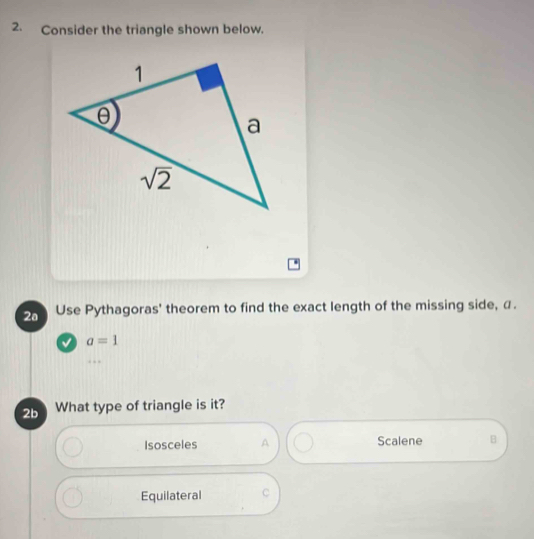 Consider the triangle shown below.
2o Use Pythagoras' theorem to find the exact length of the missing side, α.
a=1
2b What type of triangle is it?
Isosceles A Scalene B
Equilateral C