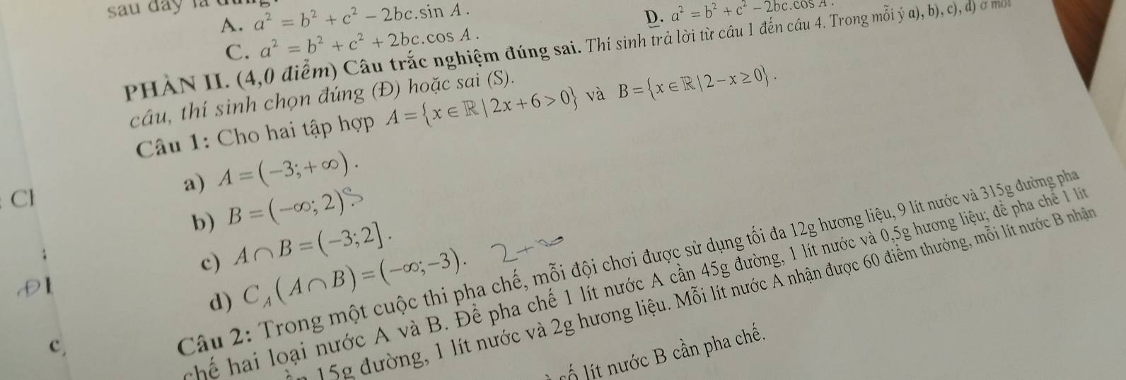 sau đay là đ a^2=b^2+c^2-2bc.sin A.
D. a^2=b^2+c^2-2bc.cos A
A. a^2=b^2+c^2+2bc.cos A.
C.
PHẢN II. (4,0 điểm) Câu trắc nghiệm đúng sai. Thí sinh trả lời từ câu 1 đến cầu 4. Trong mỗi ya),b),c),d) σ mot
câu, thí sinh chọn đúng (Đ) hoặc sai (S).
Câu 1: Cho hai tập hợp A= x∈ R|2x+6>0 và B= x∈ R|2-x≥ 0. 
a) A=(-3;+∈fty ). 
Cl
b) B=(-∈fty ;2)
c) A∩ B=(-3;2]. 
hể hai loại nước A và B. Để pha chế 1 lít nước A cần 45g đường, 1 lít nước và 0,5g hương liệu; để pha chế 1l
15g đường, 1 lít nước và 2g hương liệu. Mỗi lít nước A nhận được 60 điểm thưởng, mỗi lít nước B nhận
c,
Câu 2: Trong một cuộc thi pha chế, mỗi đội chơi được sử dụng tối đa 12g hương liệu, 9 lít nước và 315g đường phá
d) C_A(A∩ B)=(-∈fty ;-3). 
lố lt nước B cần pha chế.