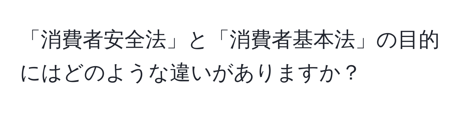 「消費者安全法」と「消費者基本法」の目的にはどのような違いがありますか？