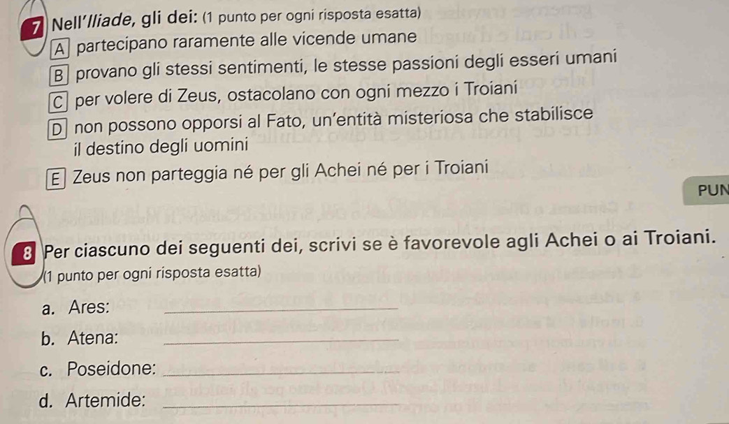 Nell’lliade, gli dei: (1 punto per ogni risposta esatta)
A partecipano raramente alle vicende umane
B] provano gli stessi sentimenti, le stesse passioni degli esseri umani
C] per volere di Zeus, ostacolano con ogni mezzo i Troiani
D] non possono opporsi al Fato, un’entità misteriosa che stabilisce
il destino degli uomini
El Zeus non parteggia né per gli Achei né per i Troiani
PUN
8 Per ciascuno dei seguenti dei, scrivi se è favorevole agli Achei o ai Troiani.
(1 punto per ogni rísposta esatta)
a. Ares:_
b. Atena:_
c. Poseidone:_
d. Artemide:_