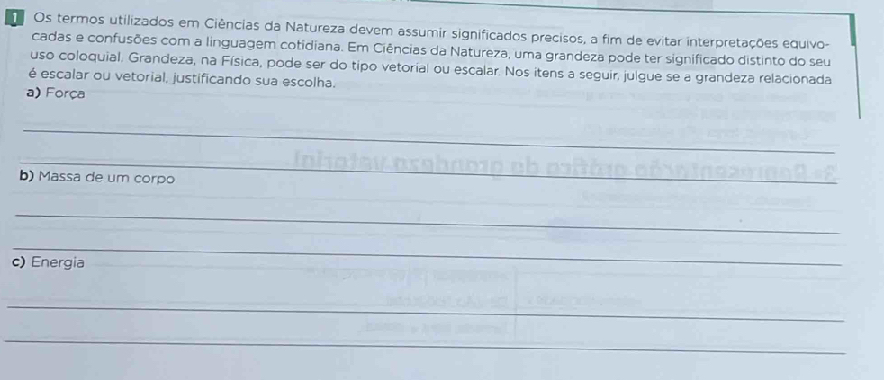 Os termos utilizados em Ciências da Natureza devem assumir significados precisos, a fim de evitar interpretações equivo- 
cadas e confusões com a linguagem cotidiana. Em Ciências da Natureza, uma grandeza pode ter significado distinto do seu 
uso coloquial, Grandeza, na Física, pode ser do tipo vetorial ou escalar. Nos itens a seguir, julgue se a grandeza relacionada 
é escalar ou vetorial, justificando sua escolha. 
a) Força 
_ 
_ 
b) Massa de um corpo 
_ 
_ 
c) Energia 
_ 
_