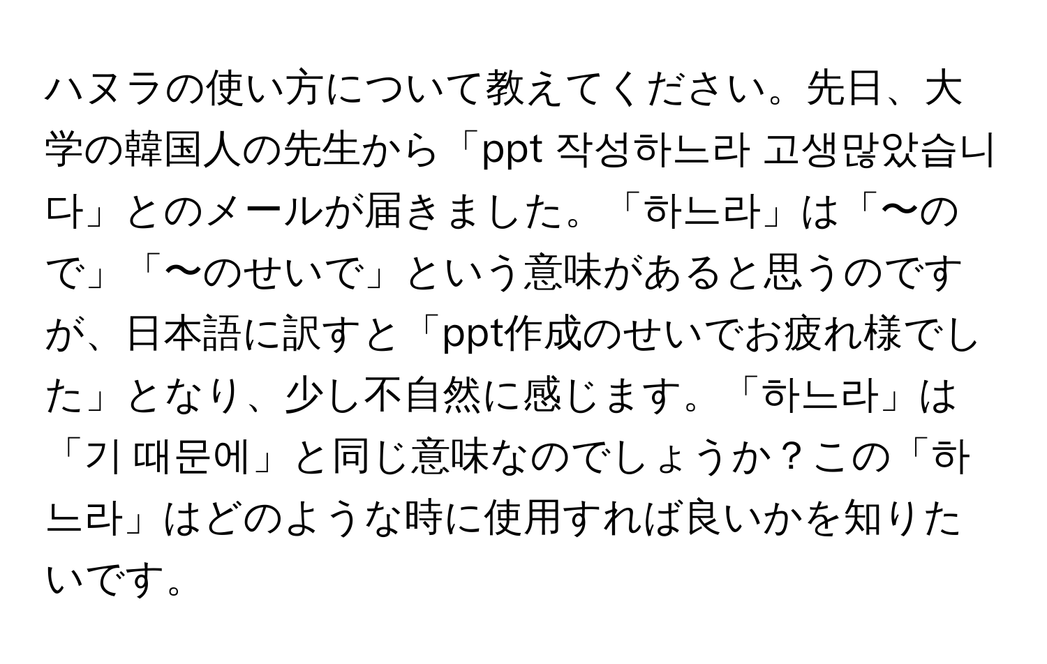 ハヌラの使い方について教えてください。先日、大学の韓国人の先生から「ppt 작성하느라 고생많았습니다」とのメールが届きました。「하느라」は「〜ので」「〜のせいで」という意味があると思うのですが、日本語に訳すと「ppt作成のせいでお疲れ様でした」となり、少し不自然に感じます。「하느라」は「기 때문에」と同じ意味なのでしょうか？この「하느라」はどのような時に使用すれば良いかを知りたいです。