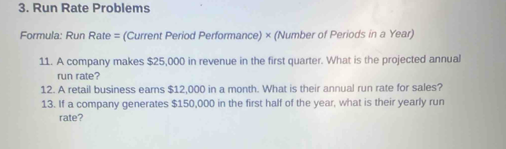 Run Rate Problems 
Formula: Run Rate = (Current Period Performance) × (Number of Periods in a Year) 
11. A company makes $25,000 in revenue in the first quarter. What is the projected annual 
run rate? 
12. A retail business earns $12,000 in a month. What is their annual run rate for sales? 
13. If a company generates $150,000 in the first half of the year, what is their yearly run 
rate?