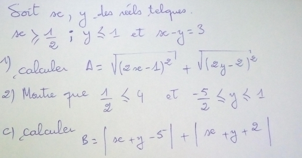 soit ae, y doo nello telquo
x≥slant  1/2 ;y≤ 1 et x-y=3
Acalcule Delta =sqrt((2x-1)^2)+sqrt((2y-2)^2)
2) Moute que  1/2 ≤ 4 et - 5/2 ≤ y≤ 1
c1 calculer
B=|x+y-5|+|x+y+2|