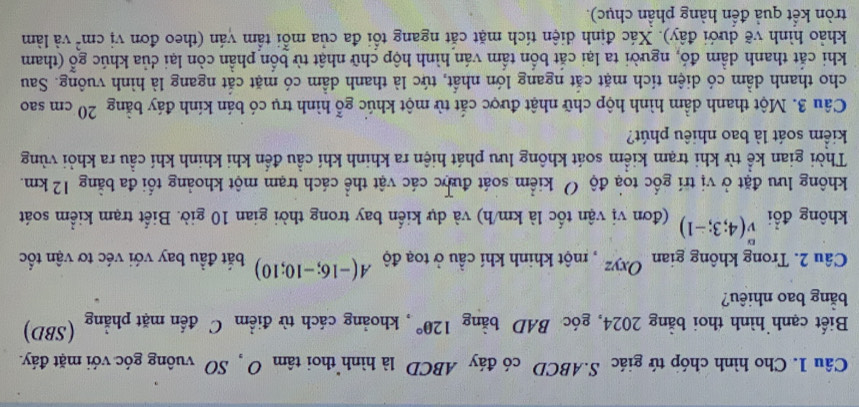 Cho hình chóp tứ giác S. ABCD có đáy ABCD là hình thoi tan O SO vuông góc với mặt đáy. 
Biết cạnh hình thoi bằng 2024, góc BAD bằng 120° , khoảng cách từ điểm C đến mặt phẳng (SBD) 
bằng bao nhiêu? 
Câu 2. Trong không gian Oxyz , một khinh khí cầu ở toạ độ A(-16;-10;10) bắt đầu bay với véc tơ vận tốc 
không đổi v(4;3;-1) (đơn vị vận tốc là km/h) và dự kiển bay trong thời gian 10 giờ. Biết trạm kiểm soát 
không lưu đặt ở vị trí gốc toạ độ Ở kiểm soát được các vật thể cách trạm một khoảng tối đa bằng 12 km. 
Thời gian kể từ khi trạm kiểm soát không lưu phát hiện ra khinh khí cầu đến khi khinh khí cầu ra khỏi vùng 
kiểm soát là bao nhiêu phút? 
Câu 3. Một thanh dầm hình hộp chữ nhật được cắt từ một khúc gỗ hình trụ có bán kính đáy bằng 20 cm sao 
cho thanh dầm có diện tích mặt cắt ngang lớn nhất, tức là thanh dầm có mặt cắt ngang là hình vuông. Sau 
khi cắt thanh dầm đó, người ta lại cắt bốn tẩm ván hình hộp chữ nhật từ bốn phần còn lại dủa khúc go (tham 
khảo hình vẽ dưới đây). Xác định diện tích mặt cắt ngang tổi đa của mỗi tầm ván (theo đơn vị cm^2 và làm 
tròn kết quả đển hàng phần chục).