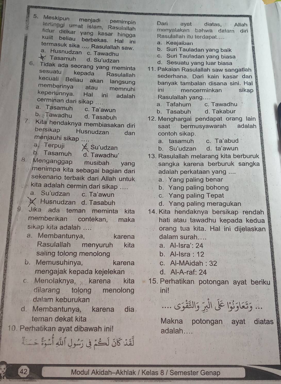 Meskipun menjadi pemimpin Dari ayat diatas, Allah
rtinggi umat İslam, Rasulallah menyatakan bəhwa dalam dir 
fidur ditikar yang kasar hingga Rasulallah itu terdapat....
kulit beliau berbekas. Hal ini a. Keajaiban
termasuk sika .... Rasulallah saw. b. Suri Tauladan yang baik
a. Husnudzan c. Tawadhu c. Suri Tauladan yang biasa
Tasamuh d. Su'udzan d. Sesuatu yang luar biasa
6. Tidak ada seorang yang meminta 11. Pakaian Rasulallah saw sangatlah
sesuatu kepada ~ Rasulallah sederhana. Dari kain kasar dan
kecuali Beliau akan langsung banyak tambalan disana sini. Hal
memberinya atau memnuhi ini mencerminkan sikap
keperlunnya. Hal ini adalah Rasulallah yang....
cerminan dari sikap .... a. Tafahum c. Tawadhu
a. Tasamuh c. Ta'awun
b. Tasabuh d. Takabur
b. Tawadhu d. Tasabuh
12. Menghargai pendapat orang lain
7. Kita hendaknya membiasakan diri saat bermusyawarah adalah
bersikap Husnudzan dan contoh sikap.
menjauhi sikap …..
a. tasamuh c. Ta'abud
a Terpuji Su'udzan b. Su'udzan d. ta'awun
b. Tasamuh d. Tawadhu' 13. Rasulallah melarang kita berburuk
8. Menganggap musibah yang sangka karena berburuk sangka
menimpa kita sebagai bagian dari adalah perkataan yang ....
sekenario terbaik dari Allah untuk a. Yang paling benar
kita adalah cermin dari sikap .... b. Yang paling bohong
a. Su'udzan c. Ta'awun c. Yang paling Tepat
Husnudzan d. Tasabuh d. Yang paling meragukan
9. Jika ada teman meminta kita 14. Kita hendaknya bersikap rendah
memberikan contekan, maka hati atau tawadhu kepada kedua
sikap kita adalah .... orang tua kita. Hal ini dijelaskan
a. Membantunya, karena dalam surah....
Rasulallah menyuruh kita a. Al-Isra': 24
saling tolong menolong b. Al-Isra : 12
b. Memusuhinya, karena c. Al-MAidah : 32
mengajak kepada kejelekan d. Al-A-raf: 24
c. Menolaknya, karena kita 15. Perhatikan potongan ayat beriku
diiarang tolong menolong ini!
dalam keburukan
d. Membantunya, karena dia .... ; ; J ;; L; ...
teman dekat kita Makna potongan ayat diatas
10. Perhatikan ayat dibawah ini! adalah....
i i dí J, G j j _
42 Modul Akidah-Akhlak / Kelas 8 / Semester Genap