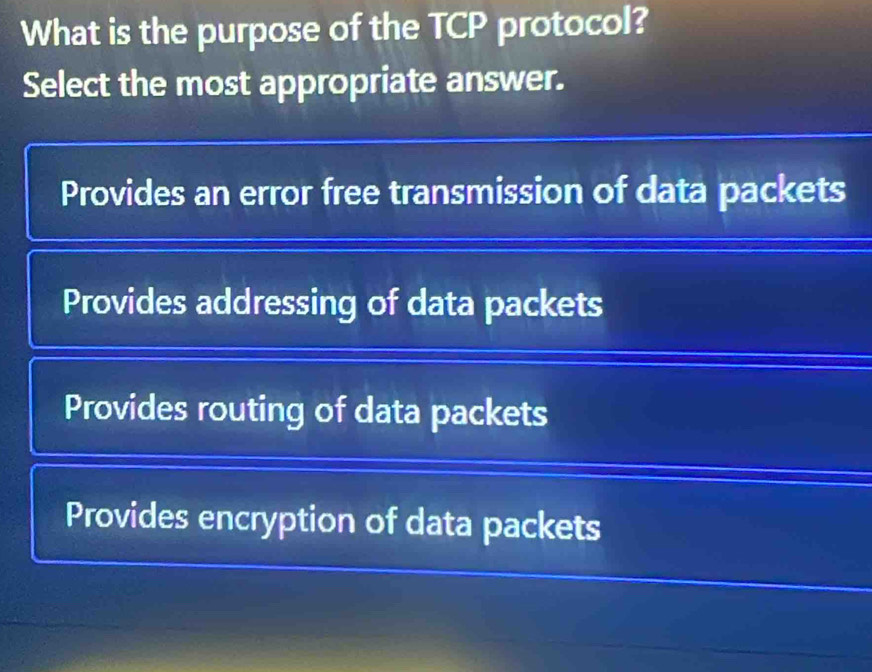 What is the purpose of the TCP protocol?
Select the most appropriate answer.
Provides an error free transmission of data packets
Provides addressing of data packets
Provides routing of data packets
Provides encryption of data packets