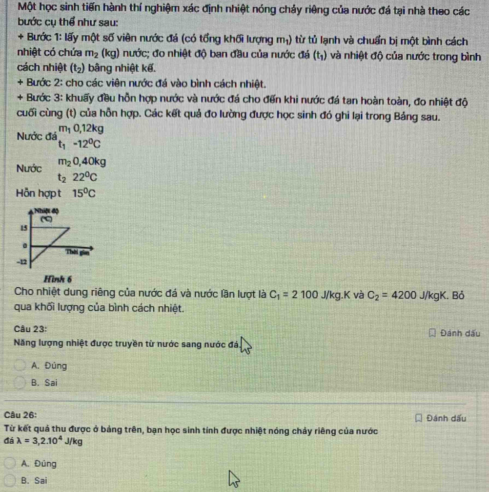 Một học sinh tiến hành thí nghiệm xác định nhiệt nóng chảy riêng của nước đá tại nhà theo các
bước cụ thể như sau:
+ Bước 1: lấy một số viên nước đá (có tổng khối lượng m₁) từ tủ lạnh và chuẩn bị một bình cách
nhiệt có chứa m_2 (kg) nước; đo nhiệt độ ban đầu của nước đá (t_1) và nhiệt độ của nước trong bình
cách nhiệt (t_2) bằng nhiệt kế.
+ Bước 2: cho các viên nước đá vào bình cách nhiệt.
+ Bước 3: khuấy đều hỗn hợp nước và nước đá cho đến khi nước đá tan hoàn toàn, đo nhiệt độ
cuối cùng (t) của hỗn hợp. Các kết quả đo lường được học sinh đó ghi lại trong Bảng sau.
Nước đá beginarrayr m_10,12kg t_1-12^0Cendarray
Nước m_20,40kg
t_222^0C
Hỗn hợp t 15^0C
Hình 6
Cho nhiệt dung riêng của nước đá và nước lần lượt là C_1=2100 J/kg.K và C_2=4200 J/kgK. Bỏ
qua khối lượng của bình cách nhiệt.
Câu 23: Đánh dấu
Năng lượng nhiệt được truyền từ nước sang nước đá.
A. Đúng
B. Sai
Câu 26:
Đánh dấu
Từ kết quả thu được ở bảng trên, bạn học sinh tính được nhiệt nóng chảy riêng của nước
đá lambda =3,2.10^4J/kg
A. Đủng
B. Sai