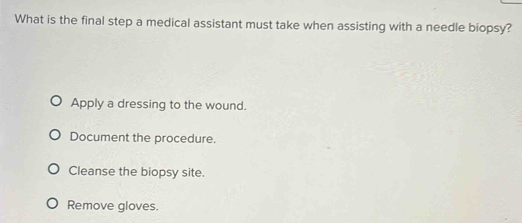 What is the final step a medical assistant must take when assisting with a needle biopsy?
Apply a dressing to the wound.
Document the procedure.
Cleanse the biopsy site.
Remove gloves.