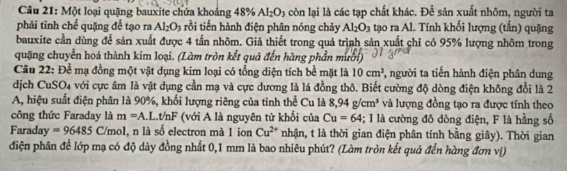 Một loại quặng bauxite chứa khoảng - 48% Al_2O_3 còn lại là các tạp chất khác. Để sản xuất nhôm, người ta 
phải tinh chế quặng để tạo ra Al_2O_3 rồi tiến hành điện phân nóng chảy Al_2O_3 tạo ra Al. Tính khối lượng (tấn) quặng 
bauxite cần dùng để sản xuất được 4 tấn nhôm. Giả thiết trong quá trình sản xuất chỉ có 95% lượng nhôm trong 
quặng chuyển hoá thành kim loại. (Làm tròn kết quả đến hàng phần mười) 
Câu 22: Để mạ đồng một vật dụng kim loại có tổng diện tích bề mặt là 10cm^2 *, người ta tiến hành điện phân dung 
dịch CuSO4 với cực âm là vật dụng cần mạ và cực dương là lá đồng thô. Biết cường độ dòng điện không đổi là 2 
A, hiệu suất điện phân là 90%, khối lượng riêng của tinh thể Cu là 8,94g/cm^3 và lượng đồng tạo ra được tính theo 
công thức Faraday là m=A L.t/nF (với A là nguyên tử khối của Cu=64; I là cường đô dòng điện, F là hằng số 
Faraday =96485 C/mol, n là số electron mà 1 ion Cu^(2+) nhận, t là thời gian điện phân tính bằng giây). Thời gian 
điện phân để lớp mạ có độ dày đồng nhất 0,1 mm là bao nhiêu phút? (Làm tròn kết quả đến hàng đơn vị)