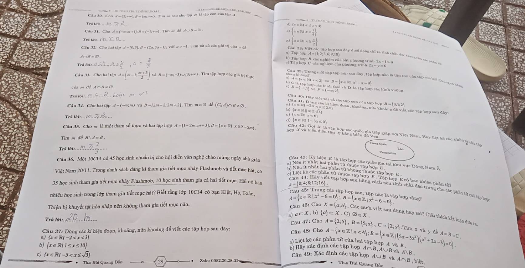 Chu yên hệ Mệnh Đế tàp hệp
Câu 30. C hoA=(2,+∈fty ),B=(m,+∈fty ). Tim m sao cho tập B là tập con của tập A .
_
* Tường Thu lĐông xoài
Trà lời:
d) (x ∈ R| π ≤ x < 4
 A=(-∈fty ;m+1];B=(-1;+∈fty ) Tìm x đề A∪ B=R e)  x∈ R|x
a  x∈ R|x≥  π /2 
, với a>-1 Tìm tất cả các giá trị của o đề
s) Tập hợp A= 1;2;;3;6;9;18
Cầu 38: Việt các tập hợp sau đây dưới dang chỉ ra tính chất đặc tưng củo các phân tớ
A∩B≠∅,
b) Tập hợp B các nghiệm của bắt phương trình 2x
Trả lời:
c) Tập hợp C các nghiệm của phương trình : 2x-y=6
Câu 33. Cho hai tập A=[m-1; (m+3)/2 ] v B=(-∈fty ;-3)∪ [3;+∈fty ) , Tim tập hợp các giá trị thực
C là tập hợp các hình 
a) 4= x∈ N|x<2 vũ B= x∈ R|x^2-x=0 aoi và D. là tập hợp các hình vuỡng
của m để A∩B≠∅,
Trả lời: . hoàt M 2/^-3 E=(-1:1] AF=(-∈fty ,2]
Câu 40: Hãy viết tắt cả các tập con của tập hợp B= 0;1;2
Câu 34. Cho hai tập A=(-∈fty ;m) và B=[2m-2;2m+2].  Tìm m∈ R đề (C_2A) B!= varnothing .
n) (x ∈ R1 -2π < x ≤ 2π)
Câu 41: Dùng các kí hiệu đoạn, khoảng, nửa khoảng để viết các tập hợp sau đây:
b) (x  ∈ R|| x|≤ √
c) (x ∈Ri x 、
Trả lời:..  d)  x∈ R|1-3x≤ 0
hợp X và biểu diễn tập X bằng biểu đồ Ven
Câu 35. Cho m là một tham số thực và hai tập hợp A=[1-2m;m+3],B= x∈ R|x≥ 8-5m Câu 42: hi  Xlà tập hợp các quốc gia tiếp giáp với Việt Nam. Hãy liệt kê các phần tử của tận
Tim m đề
Trung Quốc
Trì lời:. Lio
Campachia
Câu 36. Một 10C14 có 45 học sinh chuẩn bị cho hội diễn văn nghệ chào mừng ngày nhà giáo
Câu 43: Ký hiệu E là tập hợp các quốc gia tại khu vực Đông Nam Á
) Nếu ít nhất hai phần tử thuộc tập hợp E 
Việt Nam 20/11. Trong danh sách đăng kí tham gia tiết mục nhảy Flashmob và tiết mục hát, có
Neu ít nhất hai phần tử không thuộc tập hợp E 
c) Liệt kê các phần tử thuộc tập hợp E . Tập hợp E có bao nhiêu phần tử
35 học sinh tham gia tiết mục nhảy Flashmob, 10 học sinh tham gia cả hai tiết mục. Hỏi có bao A= 0;4;8;12;16 .
Câu 44: Hãy viết tập hợp sau bằng cách nều tính chất đặc trưng cho các phần tử caả tập hợp
nhiêu học sinh trong lớp tham gia tiết mục hát? Biết rằng lớp 10C14 có bạn Kiệt, Hạ, Toàn,
Câu 45: Trong các tập hợp sau, tập nào là tập hợp rỗng?
A= x∈ R|x^2-6=0 ;B= x∈ Z|x^2-6=0
Câu 46: Cho
Thiện bị khuyết tật hòa nhập nên không tham gia tiết mục nào. X= a;b ) . Các cách viết sau đúng hay sai? Giải thích kết luận đựa ra
a) a⊂ X.b) a ⊂ X.C)varnothing ∈ X.
Trả lời:_
Câu 47: Cho
Câu 48: Cho A= 2;5 ,B= 5;x ,C= 2;y
Cầu 37: Dùng các kí hiệu đoạn, khoảng, nửa khoáng để viết các tập hợp sau đây: xv à y đe A=B=C.
a)  x∈ R|-2
a) Liệt kê các phần tử của hai tập hợp A và B A= x∈ Z|x<4 ;B= x∈ Z|(5x-3x^2)(x^2+2x-3)=0 ..Tlm
b)  x∈ R|1≤ x≤ 10 b) Hãy xác định các tập hợp A ∩ B,A∪ B v A)B
c)  x∈ R|-5 Câu 49: Xác định các tập hợp A∪ B và A∩ B , biết:
Th.s Bùi Quang Bắn 28 Zalo: 0082.20.28.32
Th.s Bùi Quang Bồn