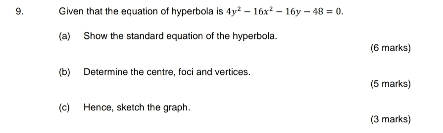 Given that the equation of hyperbola is 4y^2-16x^2-16y-48=0. 
(a) Show the standard equation of the hyperbola. 
(6 marks) 
(b) Determine the centre, foci and vertices. 
(5 marks) 
(c) Hence, sketch the graph. 
(3 marks)