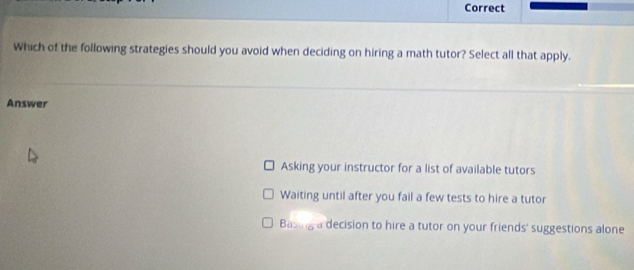 Correct
Which of the following strategies should you avoid when deciding on hiring a math tutor? Select all that apply.
Answer
Asking your instructor for a list of available tutors
Waiting until after you fail a few tests to hire a tutor
Basing a decision to hire a tutor on your friends' suggestions alone