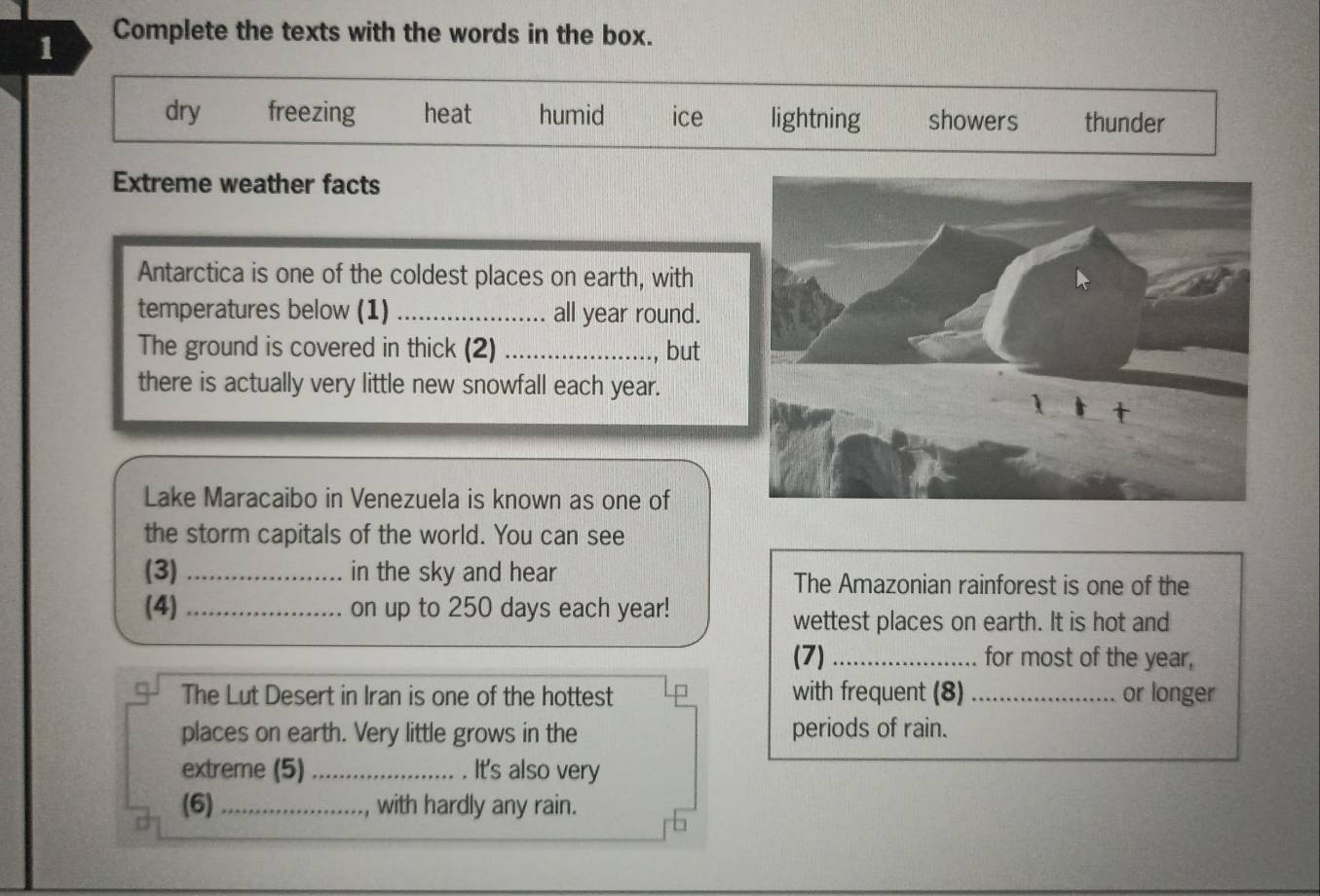 Complete the texts with the words in the box.
dry freezing heat humid ice lightning showers thunder
Extreme weather facts
Antarctica is one of the coldest places on earth, with
temperatures below (1) _all year round.
The ground is covered in thick (2)_
., but
there is actually very little new snowfall each year.
Lake Maracaibo in Venezuela is known as one of
the storm capitals of the world. You can see
(3) _in the sky and hear The Amazonian rainforest is one of the
(4) _on up to 250 days each year!
wettest places on earth. It is hot and
(7) _for most of the year,
The Lut Desert in Iran is one of the hottest with frequent (8) _or longer
places on earth. Very little grows in the periods of rain.
extreme (5)_ . It's also very
(6) _with hardly any rain.