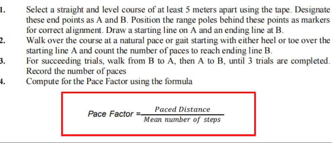 Select a straight and level course of at least 5 meters apart using the tape. Designate 
these end points as A and B. Position the range poles behind these points as markers 
for correct alignment. Draw a starting line on A and an ending line at B. 
2. Walk over the course at a natural pace or gait starting with either heel or toe over the 
starting line A and count the number of paces to reach ending line B. 
3. For succeeding trials, walk from B to A, then A to B, until 3 trials are completed. 
Record the number of paces 
4. Compute for the Pace Factor using the formula 
Pace Factor = Mem na ber of steps