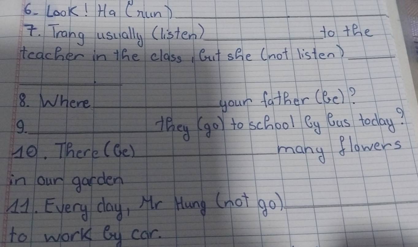 Look! Ha (nun)_ 
_ 
_ 
T. Trang usually (listen)_ to the 
teacher in the class, Cut she (not listen)_ 
_ 
8. Where_ your father (6e)? 
9._ they (go) to school eg Ous today? 
H0. There (de) __many flowers 
in our garden 
41. Every day, Mr Hang (not go)_ 
to work by car.