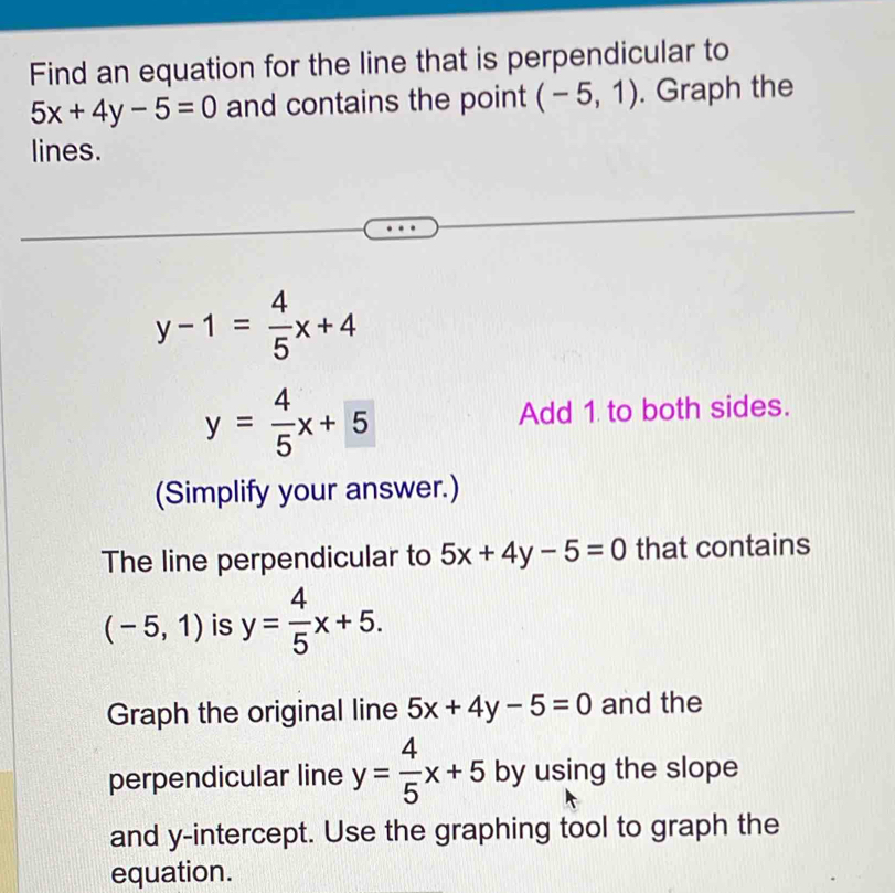 Find an equation for the line that is perpendicular to
5x+4y-5=0 and contains the point (-5,1). Graph the 
lines.
y-1= 4/5 x+4
y= 4/5 x+5 Add 1 to both sides. 
(Simplify your answer.) 
The line perpendicular to 5x+4y-5=0 that contains
(-5,1) is y= 4/5 x+5. 
Graph the original line 5x+4y-5=0 and the 
perpendicular line y= 4/5 x+5 by using the slope 
and y-intercept. Use the graphing tool to graph the 
equation.