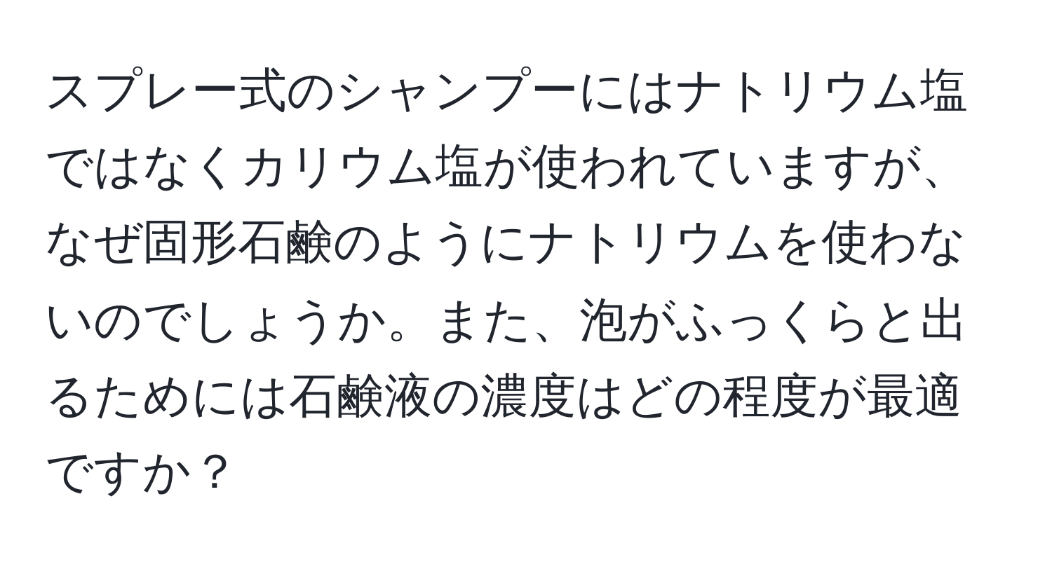 スプレー式のシャンプーにはナトリウム塩ではなくカリウム塩が使われていますが、なぜ固形石鹸のようにナトリウムを使わないのでしょうか。また、泡がふっくらと出るためには石鹸液の濃度はどの程度が最適ですか？