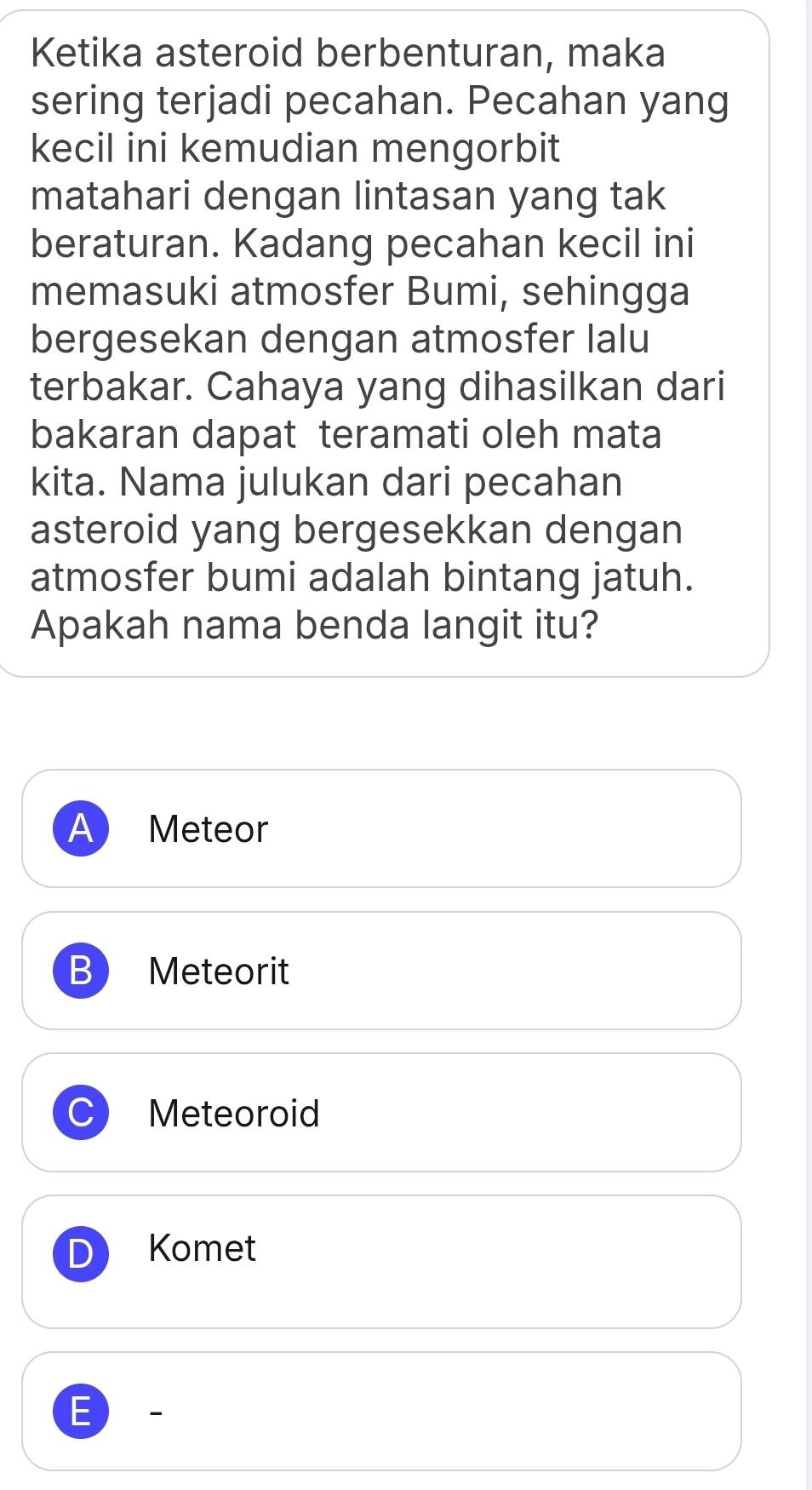 Ketika asteroid berbenturan, maka
sering terjadi pecahan. Pecahan yang
kecil ini kemudian mengorbit
matahari dengan lintasan yang tak
beraturan. Kadang pecahan kecil ini
memasuki atmosfer Bumi, sehingga
bergesekan dengan atmosfer lalu
terbakar. Cahaya yang dihasilkan dari
bakaran dapat teramati oleh mata
kita. Nama julukan dari pecahan
asteroid yang bergesekkan dengan
atmosfer bumi adalah bintang jatuh.
Apakah nama benda langit itu?
A Meteor
B Meteorit
Meteoroid
D Komet
E