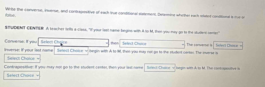 Write the converse, inverse, and contrapositive of each true conditional statement. Determine whether each related conditional is true or 
false. 
STUDENT CENTER A teacher tells a class, “If your last name begins with A to M, then you may go to the student center.” 
Converse: If you Select Choice then Select Choice The converse is Select Choice 
Inverse: If your last name Select Choice begin with A to M, then you may not go to the student center. The inverse is 
Select Choice 
Contrapositive: If you may not go to the student center, then your last name Select Chaice begin with A to M. The contrapositive is 
Select Choice