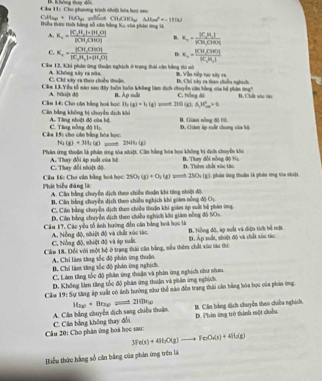 B. Không thay đổi.
Cầu H1 Cho phương trình nhiệt hóa học sa:
C_2H_2(g)+H_2O_(g)leftharpoons CH_3CHO_(2)Delta H_2n=-100°=-151kJ
Biểu thức tính bàng số căn bằng Ke của phân ứng là
A. K_c=frac [C_2H_4]* [H_2O][CH_3CHO]
B. K_c=frac [C_2H_2][CH_3CH(O)]
C. K_c=frac [CH,CHO][C_2H_3]* [H_2O]
D. K_c=frac [CH_3CHO][C_2H_3]
Câu 12. Khi phân ứng thuận nghịch ở trang thái cần bằng thi sô
A. Không xây ra nữa B. Vẫn tiếp tục xây ra.
C. Chỉ xây ra theo chiều thuận. D. Chí xây ra theo chiều nghịch
Câu 13.Yểu tổ nào sau đây luôn luôn không làm dịch chuyển cản bằng của hệ phản ứng?
A. Nhiệt độ B. lambda _1 p suất C. Nông đô D. Chất sức tác
Câu 14: Cho căn bằng hoá học H_3(g)+I_2(g)leftharpoons 211 (g). △ _2H_(200)°>0,
Cân bằng không bị chuyển dịch khi
A. Tầng nhiệt độ của hệ B. Giám nồng độ Hì.
C. Tâng nồng độ H. D. Giâm ấp suất chung của hộ.
Câu 151 cho cân bằng hòa học:
N_2(g)+3H_2(g) 2NH_3(g)
Phản ứng thuận là phân ứng tôa nhiệt. Cân bằng hóa học không bị địch chuyển khi
A. Thay đổi áp suất của bệ B. Thay đổi nồng dON_2
C. Thay đổi nhiệt độ D. Thêm chất xúc tác.
Câu 16: Cho cân bằng hoà học: 2SO_2(g)+O_2(g)leftharpoons Rightarrow 2SO,(B) ); phản ứng thuận là phản ứng tôa nhiệt.
Phát biểu đúng là:
A. Cân bằng chuyển dịch theo chiều thuận khi tăng nhiệt độ.
B. Cân bằng chuyển dịch theo chiều nghịch khi giám nồng độ O_2
C. Cần bằng chuyển địch theo chiều thuận khi giảm áp suất hệ phán ứng.
D. Cân bằng chuyển dịch theo chiều nghịch khí giám nồng độ SOs.
Câu 17, Các yếu tổ ảnh hướng đến cần bằng hoa học là
A. Nổng độ, nhiệt độ và chất xúc tác. B. Nồng độ, áp suất và diện tích bề mật.
C. Nồng độ, nhiệt độ và ấp suất. D. Áp suất, nhiệt độ và chất xúc tác.
Cầu 18. Đối với một hệ ở trạng thái cân bằng, nều thêm chất xức tác thi:
A. Chỉ làm tăng tốc độ phán ứng thuận.
B. Chỉ làm tăng tốc độ phần ứng nghịch.
C. Làm tăng tốc độ phản ứng thuận và phân ứng nghịch như nhau.
D. Không làm tăng tốc độ phản ứng thuận và phân ứng nghịch.
Câu 19: Sự tăng áp suất có ảnh hưởng như thể nào đến trang thái cân bằng hóa học của phán ứng:
H_2(g)+Br_2(g)leftharpoons 2HB r(g)
A. Cân bằng chuyển dịch sang chiều thuận. B. Cân bằng dịch chuyển theo chiều nghịch.
C. Cân bằng không thay đổi. D. Phân ứng trở thành một chiều.
Câu 20: Cho phản ứng hoá học sau:
3Fe(s)+4H_2O(g)to Fe_3O_4(s)+4H_2(g)
Biểu thức hằng số cân bằng của phản ứng trên là