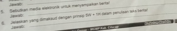 Jawab: 
_ 
5. Sebutkan media elektronik untuk menyampaikan berita! 
Jawab: 
6. Jelaskan yang dimaksud dengan prinsip 5W+1H dalam penulisan teks berita! 
Genap - MGMP Kab. Cilacap Kurikulum Merdeka 
Jawab: