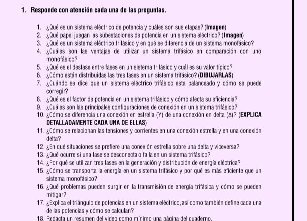 Responde con atención cada una de las preguntas.
1.¿Qué es un sistema eléctrico de potencia y cuáles son sus etapas? (Imagen)
2. ¿Qué papel juegan las subestaciones de potencia en un sistema eléctrico? (Imagen)
3. ¿Qué es un sistema eléctrico trifásico y en qué se diferencia de un sistema monofásico?
4. ¿Cuáles son las ventajas de utilizar un sistema trifásico en comparación con uno
monofásico?
5. ¿Qué es el desfase entre fases en un sistema trifásico y cuál es su valor típico?
6. Cómo están distribuidas las tres fases en un sistema trifásico? (DIBUJARLAS)
7. ¿Cuándo se dice que un sistema eléctrico trifásico esta balanceado y cómo se puede
corregir?
8. ¿Qué es el factor de potencia en un sistema trifásico y cómo afecta su eficiencia?
9. ¿Cuáles son las principales configuraciones de conexión en un sistema trifásico?
10. ¿Cómo se diferencia una conexión en estrella (Y) de una conexión en delta (Δ)? (EXPLICA
DETALLADAMENTE CADA UNA DE ELLAS)
11. ¿Cómo se relacionan las tensiones y corrientes en una conexión estrella y en una conexión
delta?
12. ¿En qué situaciones se prefiere una conexión estrella sobre una delta y viceversa?
13. ¿Qué ocurre si una fase se desconecta o falla en un sistema trifásico?
14. ¿Por qué se utilizan tres fases en la generación y distribución de energía eléctrica?
15. ¿Cómo se transporta la energía en un sistema trifásico y por qué es más eficiente que un
sistema monofásico?
16. ¿Qué problemas pueden surgir en la transmisión de energía trifásica y cómo se pueden
mitigar?
17. ¿Explica el triángulo de potencias en un sistema eléctrico, así como también define cada una
de las potencias y cómo se calculan?
18. Redacta un resumen del video como mínimo una página del cuaderno.