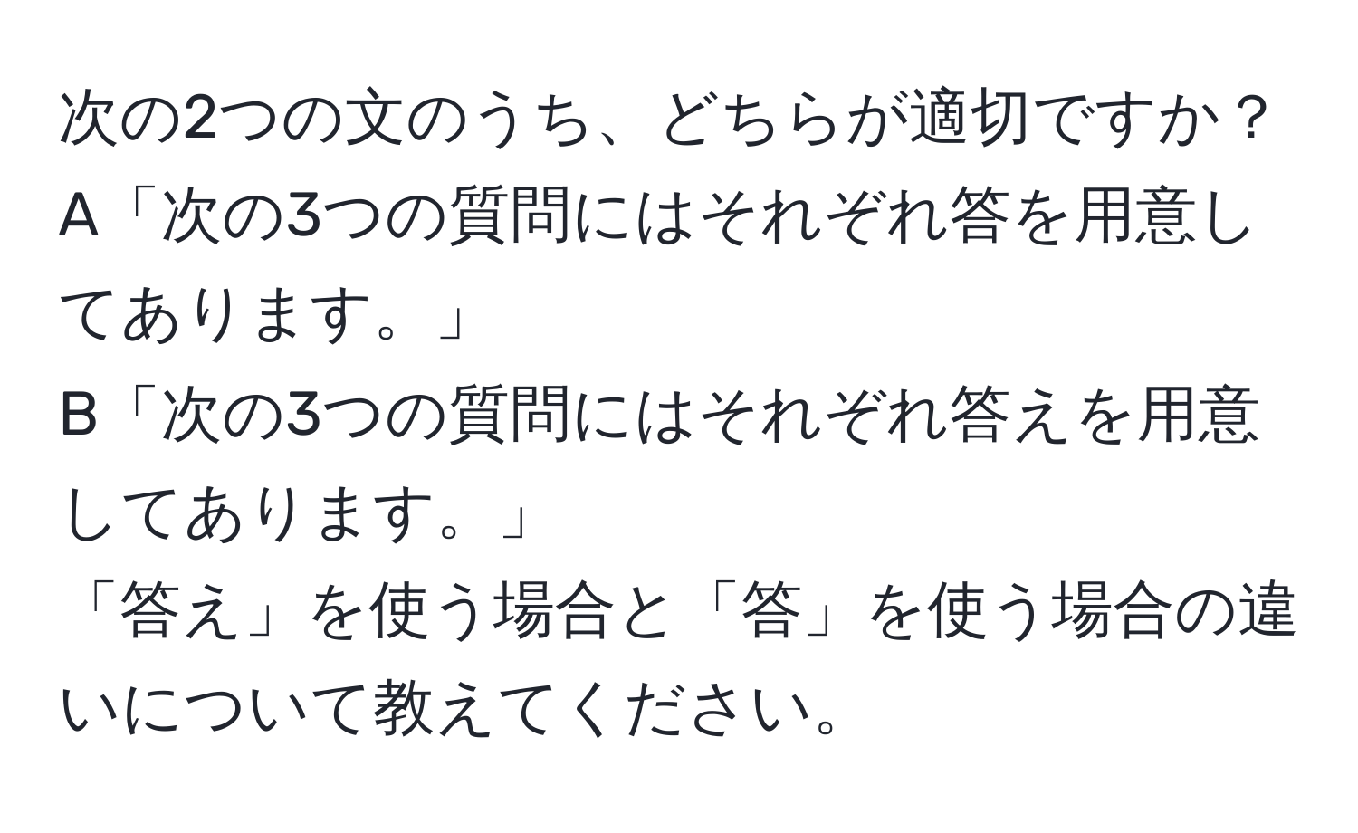 次の2つの文のうち、どちらが適切ですか？  
A「次の3つの質問にはそれぞれ答を用意してあります。」  
B「次の3つの質問にはそれぞれ答えを用意してあります。」  
「答え」を使う場合と「答」を使う場合の違いについて教えてください。